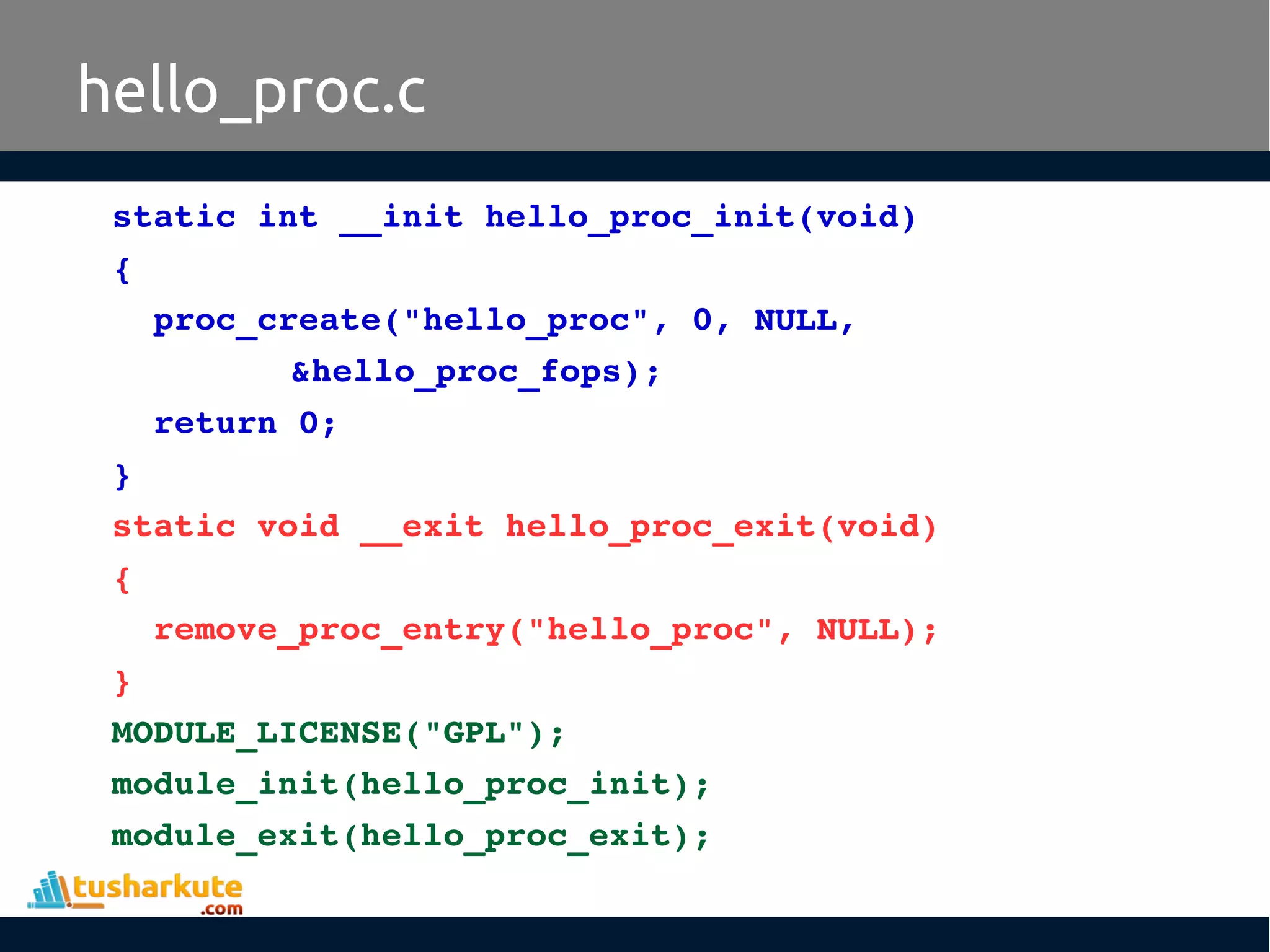 hello_proc.c
static int __init hello_proc_init(void) 
{
  proc_create("hello_proc", 0, NULL, 
&hello_proc_fops);
  return 0;
}
static void __exit hello_proc_exit(void) 
{
  remove_proc_entry("hello_proc", NULL);
}
MODULE_LICENSE("GPL");
module_init(hello_proc_init);
module_exit(hello_proc_exit);
 