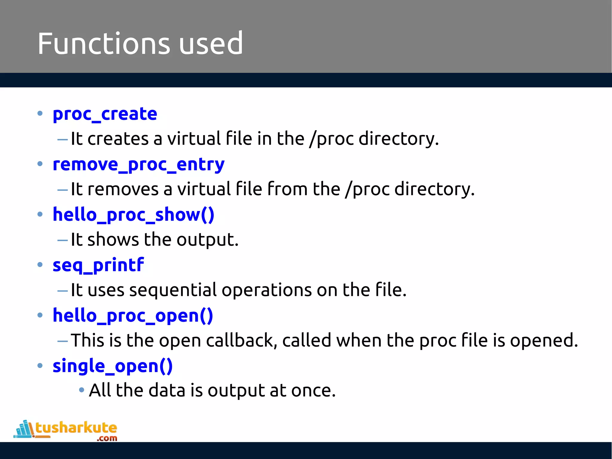 • proc_create
–It creates a virtual file in the /proc directory.
• remove_proc_entry
–It removes a virtual file from the /proc directory.
• hello_proc_show()
–It shows the output.
• seq_printf
–It uses sequential operations on the file.
• hello_proc_open()
–This is the open callback, called when the proc file is opened.
• single_open()
• All the data is output at once.
Functions used
 