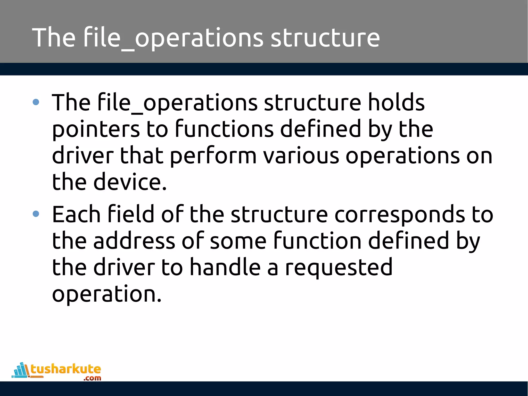 • The file_operations structure holds
pointers to functions defined by the
driver that perform various operations on
the device.
• Each field of the structure corresponds to
the address of some function defined by
the driver to handle a requested
operation.
The file_operations structure
 