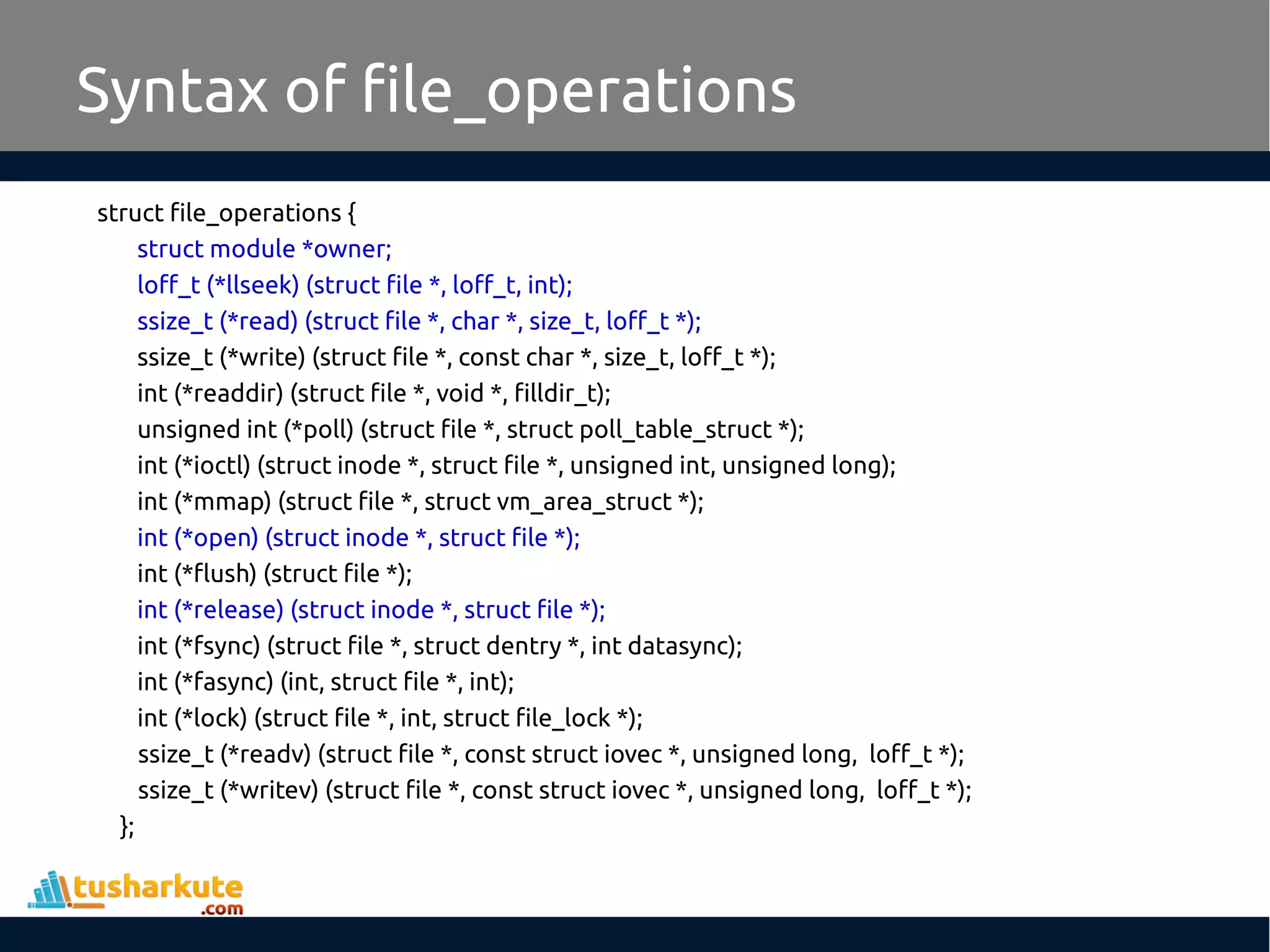 struct file_operations {
struct module *owner;
loff_t (*llseek) (struct file *, loff_t, int);
ssize_t (*read) (struct file *, char *, size_t, loff_t *);
ssize_t (*write) (struct file *, const char *, size_t, loff_t *);
int (*readdir) (struct file *, void *, filldir_t);
unsigned int (*poll) (struct file *, struct poll_table_struct *);
int (*ioctl) (struct inode *, struct file *, unsigned int, unsigned long);
int (*mmap) (struct file *, struct vm_area_struct *);
int (*open) (struct inode *, struct file *);
int (*flush) (struct file *);
int (*release) (struct inode *, struct file *);
int (*fsync) (struct file *, struct dentry *, int datasync);
int (*fasync) (int, struct file *, int);
int (*lock) (struct file *, int, struct file_lock *);
ssize_t (*readv) (struct file *, const struct iovec *, unsigned long, loff_t *);
ssize_t (*writev) (struct file *, const struct iovec *, unsigned long, loff_t *);
};
Syntax of file_operations
 