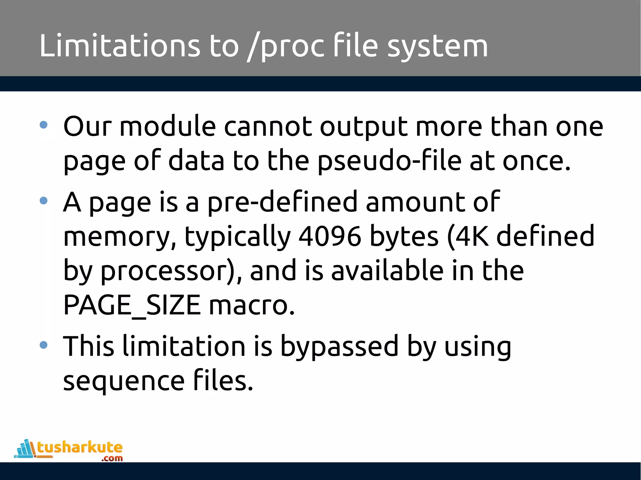 • Our module cannot output more than one
page of data to the pseudo-file at once.
• A page is a pre-defined amount of
memory, typically 4096 bytes (4K defined
by processor), and is available in the
PAGE_SIZE macro.
• This limitation is bypassed by using
sequence files.
Limitations to /proc file system
 