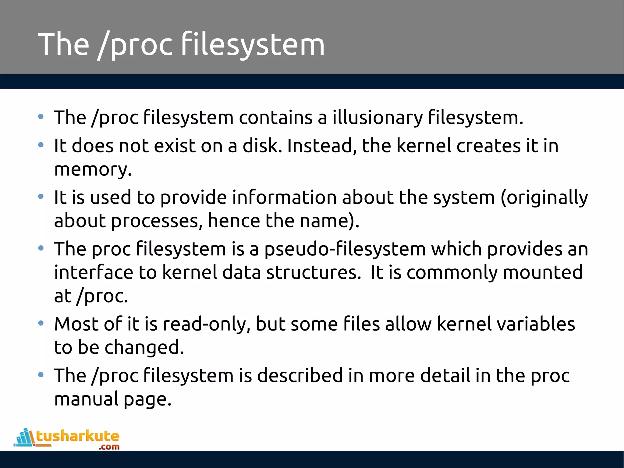 The /proc filesystem
• The /proc filesystem contains a illusionary filesystem.
• It does not exist on a disk. Instead, the kernel creates it in
memory.
• It is used to provide information about the system (originally
about processes, hence the name).
• The proc filesystem is a pseudo-filesystem which provides an
interface to kernel data structures. It is commonly mounted
at /proc.
• Most of it is read-only, but some files allow kernel variables
to be changed.
• The /proc filesystem is described in more detail in the proc
manual page.
 