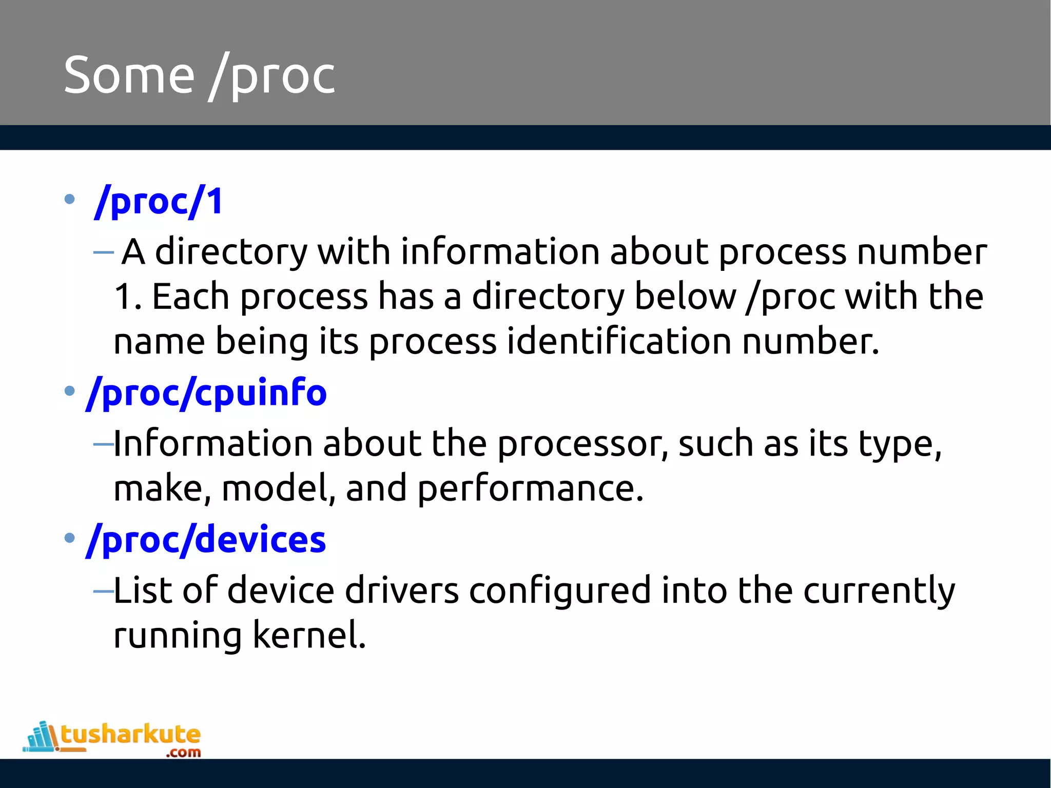 Some /proc
• /proc/1
– A directory with information about process number
1. Each process has a directory below /proc with the
name being its process identification number.
• /proc/cpuinfo
–Information about the processor, such as its type,
make, model, and performance.
• /proc/devices
–List of device drivers configured into the currently
running kernel.
 