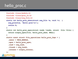 hello_proc.c
#include <linux/module.h>
#include <linux/proc_fs.h>
#include <linux/seq_file.h>
static int hello_proc_show(struct seq_file *m, void *v)  {
  seq_printf(m, "Hello proc!n");
  return 0;
}
static int hello_proc_open(struct inode *inode, struct  file *file) {
  return single_open(file, hello_proc_show, NULL);
}
static const struct file_operations hello_proc_fops = {
  .owner = THIS_MODULE,
  .open = hello_proc_open,
  .read = seq_read,
  .llseek = seq_lseek,
  .release = single_release,
};
 