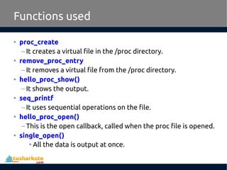 • proc_create
–It creates a virtual file in the /proc directory.
• remove_proc_entry
–It removes a virtual file from the /proc directory.
• hello_proc_show()
–It shows the output.
• seq_printf
–It uses sequential operations on the file.
• hello_proc_open()
–This is the open callback, called when the proc file is opened.
• single_open()
• All the data is output at once.
Functions used
 