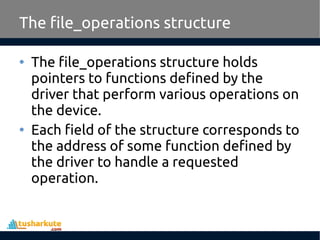 • The file_operations structure holds
pointers to functions defined by the
driver that perform various operations on
the device.
• Each field of the structure corresponds to
the address of some function defined by
the driver to handle a requested
operation.
The file_operations structure
 