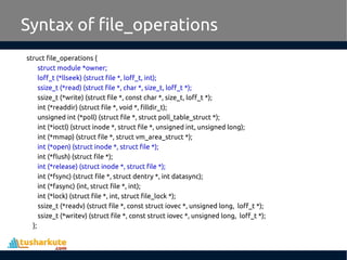 struct file_operations {
struct module *owner;
loff_t (*llseek) (struct file *, loff_t, int);
ssize_t (*read) (struct file *, char *, size_t, loff_t *);
ssize_t (*write) (struct file *, const char *, size_t, loff_t *);
int (*readdir) (struct file *, void *, filldir_t);
unsigned int (*poll) (struct file *, struct poll_table_struct *);
int (*ioctl) (struct inode *, struct file *, unsigned int, unsigned long);
int (*mmap) (struct file *, struct vm_area_struct *);
int (*open) (struct inode *, struct file *);
int (*flush) (struct file *);
int (*release) (struct inode *, struct file *);
int (*fsync) (struct file *, struct dentry *, int datasync);
int (*fasync) (int, struct file *, int);
int (*lock) (struct file *, int, struct file_lock *);
ssize_t (*readv) (struct file *, const struct iovec *, unsigned long, loff_t *);
ssize_t (*writev) (struct file *, const struct iovec *, unsigned long, loff_t *);
};
Syntax of file_operations
 