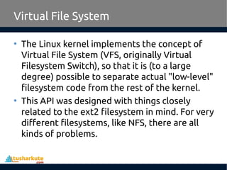 Virtual File System
• The Linux kernel implements the concept of
Virtual File System (VFS, originally Virtual
Filesystem Switch), so that it is (to a large
degree) possible to separate actual "low-level"
filesystem code from the rest of the kernel.
• This API was designed with things closely
related to the ext2 filesystem in mind. For very
different filesystems, like NFS, there are all
kinds of problems.
 