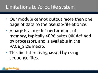 • Our module cannot output more than one
page of data to the pseudo-file at once.
• A page is a pre-defined amount of
memory, typically 4096 bytes (4K defined
by processor), and is available in the
PAGE_SIZE macro.
• This limitation is bypassed by using
sequence files.
Limitations to /proc file system
 