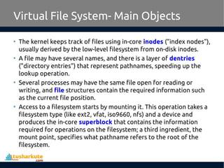 Virtual File System- Main Objects
• The kernel keeps track of files using in-core inodes ("index nodes"),
usually derived by the low-level filesystem from on-disk inodes.
• A file may have several names, and there is a layer of dentries
("directory entries") that represent pathnames, speeding up the
lookup operation.
• Several processes may have the same file open for reading or
writing, and file structures contain the required information such
as the current file position.
• Access to a filesystem starts by mounting it. This operation takes a
filesystem type (like ext2, vfat, iso9660, nfs) and a device and
produces the in-core superblock that contains the information
required for operations on the filesystem; a third ingredient, the
mount point, specifies what pathname refers to the root of the
filesystem.
 