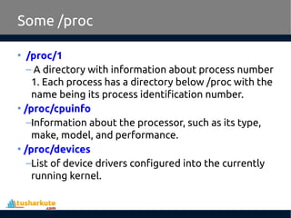 Some /proc
• /proc/1
– A directory with information about process number
1. Each process has a directory below /proc with the
name being its process identification number.
• /proc/cpuinfo
–Information about the processor, such as its type,
make, model, and performance.
• /proc/devices
–List of device drivers configured into the currently
running kernel.
 