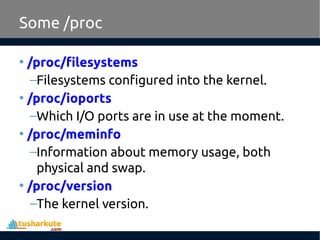 Some /proc
• /proc/filesystems
–Filesystems configured into the kernel.
• /proc/ioports
–Which I/O ports are in use at the moment.
• /proc/meminfo
–Information about memory usage, both
physical and swap.
• /proc/version
–The kernel version.
 