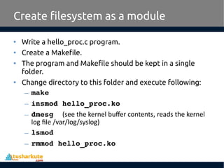 • Write a hello_proc.c program.
• Create a Makefile.
• The program and Makefile should be kept in a single
folder.
• Change directory to this folder and execute following:
– make
– insmod hello_proc.ko
– dmesg  (see the kernel buffer contents, reads the kernel
log file /var/log/syslog)
– lsmod
– rmmod hello_proc.ko
Create filesystem as a module
 