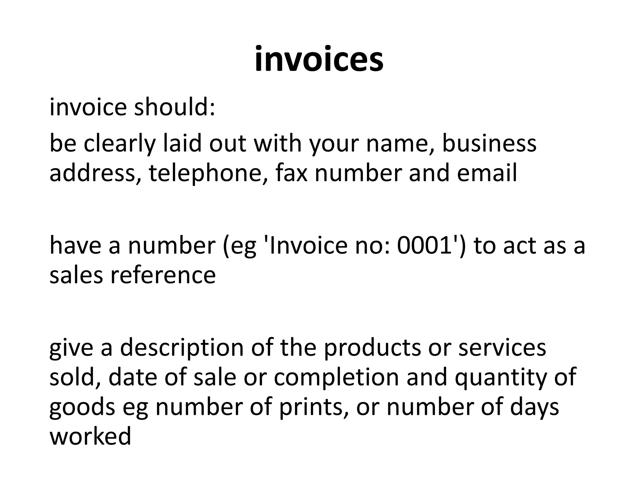 invoices
invoice should:
be clearly laid out with your name, business
address, telephone, fax number and email
have a number (eg 'Invoice no: 0001') to act as a
sales reference
give a description of the products or services
sold, date of sale or completion and quantity of
goods eg number of prints, or number of days
worked
 