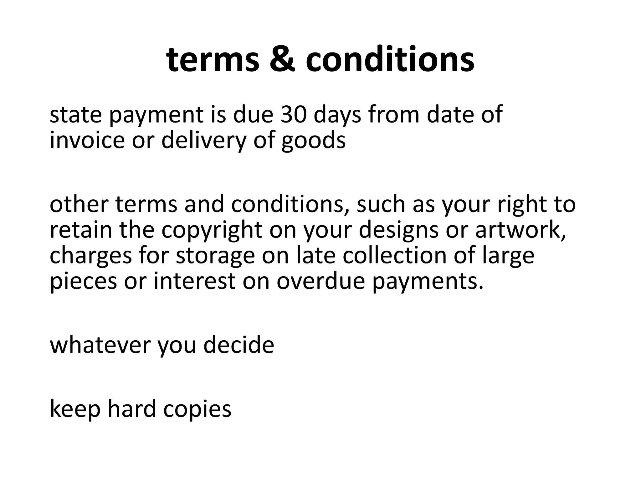 terms & conditions
state payment is due 30 days from date of
invoice or delivery of goods
other terms and conditions, such as your right to
retain the copyright on your designs or artwork,
charges for storage on late collection of large
pieces or interest on overdue payments.
whatever you decide
keep hard copies
 