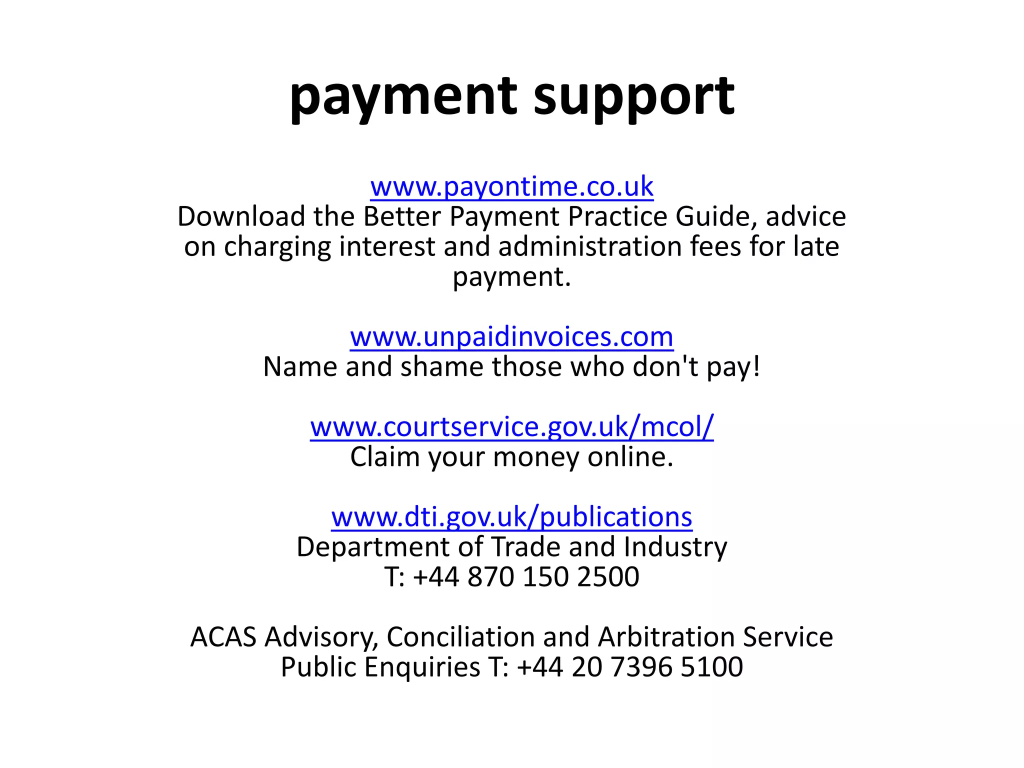 www.payontime.co.uk
Download the Better Payment Practice Guide, advice
on charging interest and administration fees for late
payment.
www.unpaidinvoices.com
Name and shame those who don't pay!
www.courtservice.gov.uk/mcol/
Claim your money online.
www.dti.gov.uk/publications
Department of Trade and Industry
T: +44 870 150 2500
ACAS Advisory, Conciliation and Arbitration Service
Public Enquiries T: +44 20 7396 5100
payment support
 