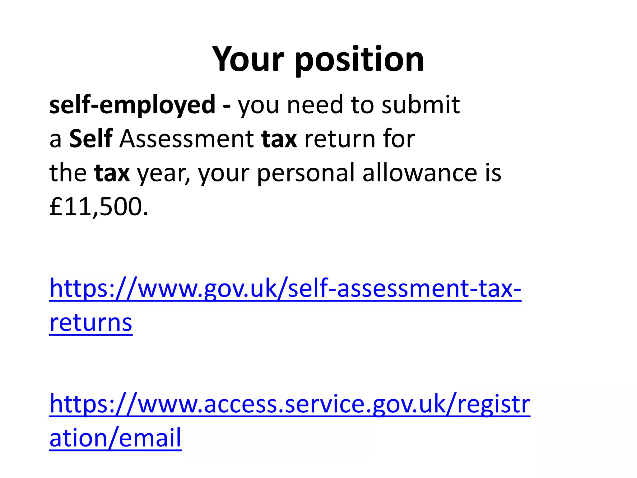 Your position
self-employed - you need to submit
a Self Assessment tax return for
the tax year, your personal allowance is
£11,500.
https://www.gov.uk/self-assessment-tax-
returns
https://www.access.service.gov.uk/registr
ation/email
 