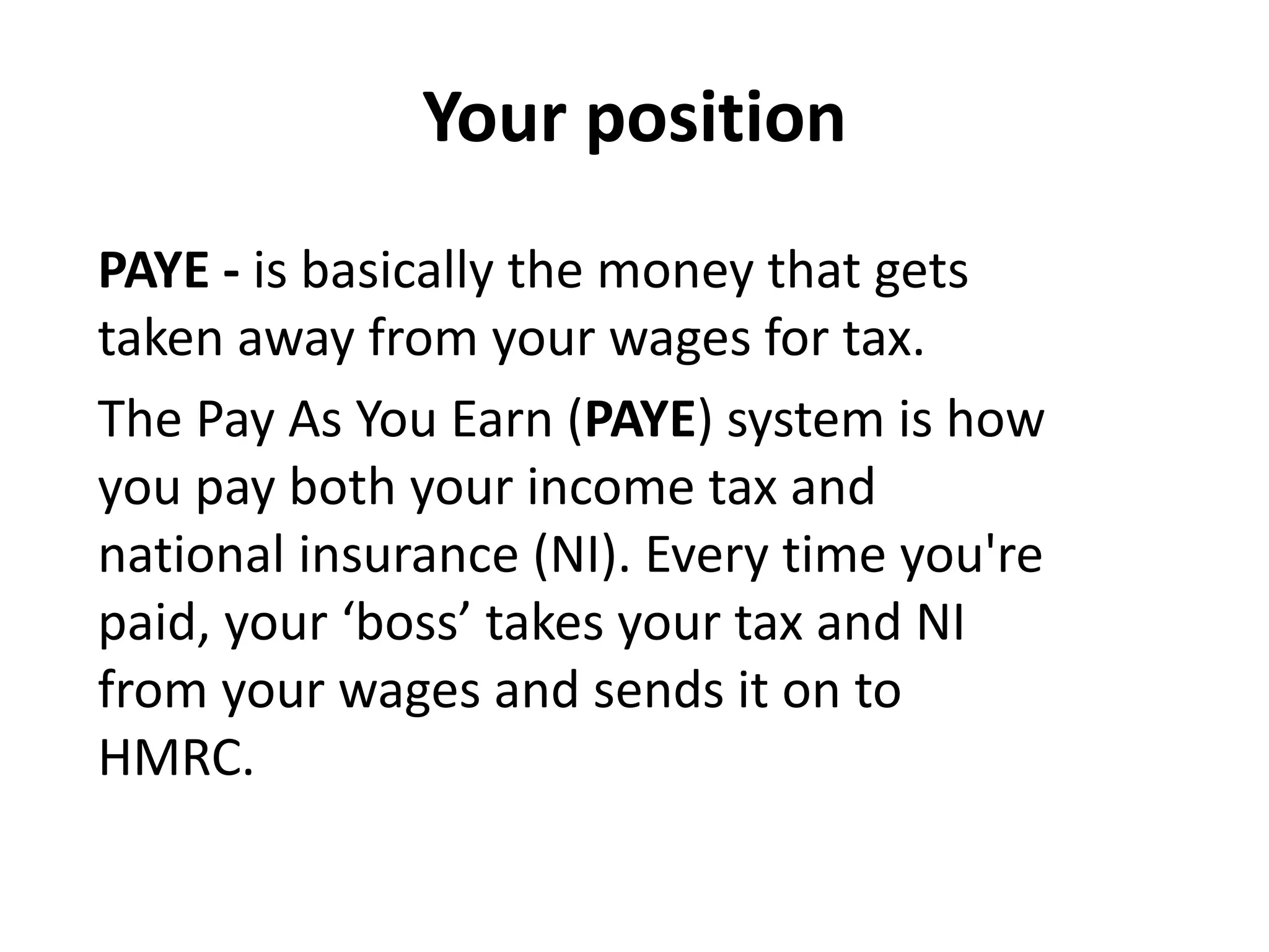 Your position
PAYE - is basically the money that gets
taken away from your wages for tax.
The Pay As You Earn (PAYE) system is how
you pay both your income tax and
national insurance (NI). Every time you're
paid, your ‘boss’ takes your tax and NI
from your wages and sends it on to
HMRC.
 
