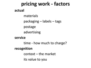 pricing work - factors
actual
materials
packaging – labels – tags
postage
advertising
service
time - how much to charge?
recognition
context – the market
its value to you
 