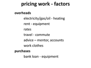 pricing work - factors
overheads
electricity/gas/oil - heating
rent - equipment
rates
travel - commute
advice – mentor, accounts
work clothes
purchases
bank loan - equipment
 