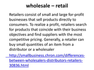 wholesale – retail
Retailers consist of small and large for-profit
businesses that sell products directly to
consumers. To realize a profit, retailers search
for products that coincide with their business
objectives and find suppliers with the most
competitive pricing. Generally, a retailer can
buy small quantities of an item from a
distributor or a wholesaler
http://smallbusiness.chron.com/differences-
between-wholesalers-distributors-retailers-
30836.html
 