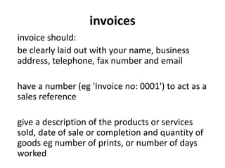 invoices
invoice should:
be clearly laid out with your name, business
address, telephone, fax number and email
have a number (eg 'Invoice no: 0001') to act as a
sales reference
give a description of the products or services
sold, date of sale or completion and quantity of
goods eg number of prints, or number of days
worked
 