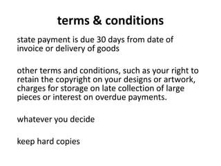 terms & conditions
state payment is due 30 days from date of
invoice or delivery of goods
other terms and conditions, such as your right to
retain the copyright on your designs or artwork,
charges for storage on late collection of large
pieces or interest on overdue payments.
whatever you decide
keep hard copies
 