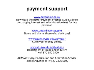www.payontime.co.uk
Download the Better Payment Practice Guide, advice
on charging interest and administration fees for late
payment.
www.unpaidinvoices.com
Name and shame those who don't pay!
www.courtservice.gov.uk/mcol/
Claim your money online.
www.dti.gov.uk/publications
Department of Trade and Industry
T: +44 870 150 2500
ACAS Advisory, Conciliation and Arbitration Service
Public Enquiries T: +44 20 7396 5100
payment support
 