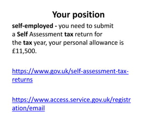 Your position
self-employed - you need to submit
a Self Assessment tax return for
the tax year, your personal allowance is
£11,500.
https://www.gov.uk/self-assessment-tax-
returns
https://www.access.service.gov.uk/registr
ation/email
 