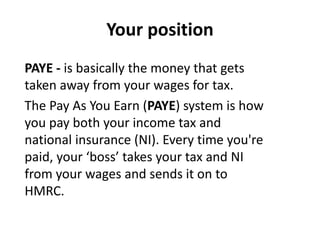 Your position
PAYE - is basically the money that gets
taken away from your wages for tax.
The Pay As You Earn (PAYE) system is how
you pay both your income tax and
national insurance (NI). Every time you're
paid, your ‘boss’ takes your tax and NI
from your wages and sends it on to
HMRC.
 