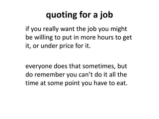 quoting for a job
if you really want the job you might
be willing to put in more hours to get
it, or under price for it.
everyone does that sometimes, but
do remember you can’t do it all the
time at some point you have to eat.
 