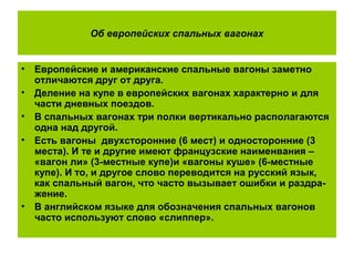 Об европейских спальных вагонах
• Европейские и американские спальные вагоны заметно
отличаются друг от друга.
• Деление на купе в европейских вагонах характерно и для
части дневных поездов.
• В спальных вагонах три полки вертикально располагаются
одна над другой.
• Есть вагоны двухсторонние (6 мест) и односторонние (3
места). И те и другие имеют французские наименвания –
«вагон ли» (3-местные купе)и «вагоны куше» (6-местные
купе). И то, и другое слово переводится на русский язык,
как спальный вагон, что часто вызывает ошибки и раздра-
жение.
• В английском языке для обозначения спальных вагонов
часто используют слово «слиппер».
 