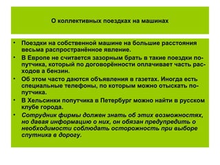О коллективных поездках на машинах
• Поездки на собственной машине на большие расстояния
весьма распространённое явление.
• В Европе не считается зазорным брать в такие поездки по-
путчика, который по договорённости оплачивает часть рас-
ходов а бензин.
• Об этом часто даются объявления в газетах. Иногда есть
специальные телефоны, по которым можно отыскать по-
путчика.
• В Хельсинки попутчика в Петербург можно найти в русском
клубе города.
• Сотрудник фирмы должен знать об этих возможностях,
но давая информацию о них, он обязан предупредить о
необходимости соблюдать осторожность при выборе
спутника в дорогу.
 
