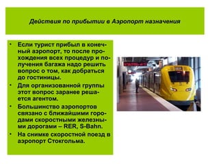 Действия по прибытии в Аэропорт назначения
• Если турист прибыл в конеч-
ный аэропорт, то после про-
хождения всех процедур и по-
лучения багажа надо решить
вопрос о том, как добраться
до гостиницы.
• Для организованной группы
этот вопрос заранее реша-
ется агентом.
• Большинство аэропортов
связано с ближайшими горо-
дами скоростными железны-
ми дорогами – RER, S-Bahn.
• На снимке скоростной поезд в
аэропорт Стокгольма.
 