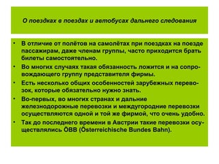 О поездках в поездах и автобусах дальнего следования
• В отличие от полётов на самолётах при поездках на поезде
пассажирам, даже членам группы, часто приходится брать
билеты самостоятельно.
• Во многих случаях такая обязанность ложится и на сопро-
вождающего группу представителя фирмы.
• Есть несколько общих особенностей зарубежных перево-
зок, которые обязательно нужно знать.
• Во-первых, во многих странах и дальние
железнодорожные перевозки и междугородние перевозки
осуществляются одной и той же фирмой, что очень удобно.
• Так до последнего времени в Австрии такие перевозки осу-
ществлялись ÖBB (Österreichische Bundes Bahn).
 