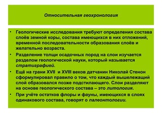 Относительная геохронология
• Геологические исследования требуют определения состава
слоёв земной коры, состава имеющихся в них отложений,
временной последовательности образования слоёв и
желательно возраста.
• Разделение толщи осадочных пород на слои изучается
разделом геологической науки, который называется
стратиграфией.
• Ещё на грани XVII и XVIII веков датчанин Николай Стенон
сформулировал правило о том, что каждый вышележащий
слой образовался позже подстилающего. Слои разделяют
на основе геологического состава – это литология.
• При учёте остатков флоры и фауны, имеющихся в слоях
одинакового состава, говорят о палеонтологии.
 