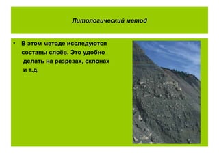Литологический метод
• В этом методе исследуются
составы слоёв. Это удобно
делать на разрезах, склонах
и т.д.
 