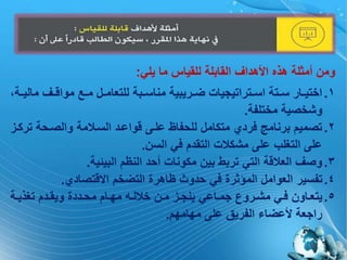 (6)
‫يلي‬ ‫ما‬ ‫للقياس‬ ‫القابلة‬ ‫األهداف‬ ‫هذه‬ ‫أمثلة‬ ‫ومن‬:
.‫م‬ ‫اف‬‫ا‬ ‫موا‬ ‫ا‬‫ا‬‫م‬ ‫ا‬‫ا‬‫للتعام‬ ‫ابة‬‫ا‬‫مناة‬ ‫اريبية‬‫ا‬ ‫اتراتيجيات‬‫ا‬‫اة‬ ‫اتة‬‫ا‬‫ة‬ ‫اار‬‫ا‬‫اختي‬ 1‫اة‬‫ا‬‫الي‬
‫مختلفة‬ ‫وشخصية‬.
.‫ت‬ ‫والصاحة‬ ‫مة‬ ‫الةا‬ ‫واعاد‬ ‫علا‬ ‫للحفاظ‬ ‫متكام‬ ‫فردي‬ ‫برنامج‬ ‫تصميم‬ 2‫ركا‬
‫الةن‬ ‫في‬ ‫التقدم‬ ‫ت‬ ‫مشك‬ ‫عل‬ ‫التغلب‬ ‫عل‬.
.‫البيئية‬ ‫النظم‬ ‫أحد‬ ‫مكونات‬ ‫بين‬ ‫تربط‬ ‫التي‬ ‫ة‬ ‫الع‬ ‫وصف‬ 3.
.‫تصادي‬ ‫اال‬ ‫خم‬ ‫الت‬ ‫ظاهرة‬ ‫حدوث‬ ‫في‬ ‫المؤثرة‬ ‫العوام‬ ‫تفةير‬ 4.
.‫اة‬‫ا‬‫تغذي‬ ‫ادم‬‫ا‬‫ويق‬ ‫اددة‬‫ا‬‫مح‬ ‫اام‬‫ا‬‫مم‬ ‫اي‬‫ا‬‫ل‬ ‫خ‬ ‫ان‬‫ا‬‫م‬ ‫ا‬‫ا‬‫ينج‬ ‫ااعي‬‫ا‬‫جم‬ ‫اروي‬‫ا‬‫مش‬ ‫اي‬‫ا‬‫ف‬ ‫ااون‬‫ا‬‫يتع‬ 5
‫مماممم‬ ‫عل‬ ‫الفريق‬ ‫اء‬ ‫ألع‬ ‫راجعة‬.
 