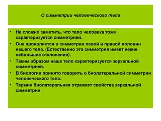 О симметрии человеческого тела
• Не сложно заметить, что тело человека тоже
характеризуется симметрией.
• Она проявляется в симметрии левой и правой половин
нашего тела. (Естественно эта симметрия имеет некие
небольшие отклонения).
• Таким образом наше тело характеризуется зеркальной
симметрией.
• В биологии принято говорить о биолатеральной симметрии
человеческого тела.
• Термин биолатеральная отражает свойства зеркальной
симметрии
 
