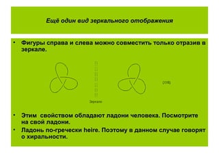 Ещё один вид зеркального отображения
• Фигуры справа и слева можно совместить только отразив в
зеркале.
• Этим свойством обладают ладони человека. Посмотрите
на свой ладони.
• Ладонь по-гречески heire. Поэтому в данном случае говорят
о хиральности.
 