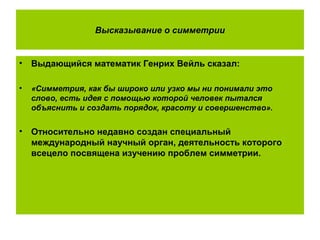 Высказывание о симметрии
• Выдающийся математик Генрих Вейль сказал:
• «Симметрия, как бы широко или узко мы ни понимали это
слово, есть идея с помощью которой человек пытался
объяснить и создать порядок, красоту и совершенство».
• Относительно недавно создан специальный
международный научный орган, деятельность которого
всецело посвящена изучению проблем симметрии.
 