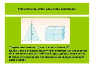 Уточнение понятий элементы симметрии
• Треугольник можно отразить вдоль линии BD.
• Балку можно отразить вокруг трёх отмеченных плоскостей
или повернуть вокруг трёх осей, проходящих через центр.
• В обеих случаях после преобразования фигура совпадёт
сама с собой
 