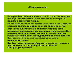 Общие пояснения
• На первый взгляд может показаться. Что эта тема выпадает
из общей последовательности изложения, которую мы
приняли в этом курсе лекций.
• На самом деле это не так. Излагаемый нами в это м разделе
материал является основой для ряда дальнейших тем.
• Этот материал нужен также для практической работы
дизайнера, оформителя книг, специалиста по рекламе. Этот
материал должен послужить основой для дальнейшего
углублённого изучения своей дисциплины, после того, как
Вы освоите её начала и возьмётесь за решение
практических задач.
• Как будет видно из дальнейшего, этот материал полезен и
для специалиста, который работает в области
книгораспространения.
 