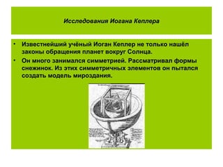 Исследования Иогана Кеплера
• Известнейший учёный Иоган Кеплер не только нашёл
законы обращения планет вокруг Солнца.
• Он много занимался симметрией. Рассматривал формы
снежинок. Из этих симметричных элементов он пытался
создать модель мироздания.
 