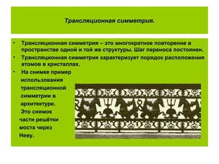 Трансляционная симметрия.
• Трансляционная симметрия – это многократное повторение в
пространстве одной и той же структуры. Шаг переноса постоянен.
• Трансляционная симметрия характеризует порядок расположения
атомов в кристаллах.
• На снимке пример
использования
трансляционной
симметрии в
архитектуре.
Это снимок
части решётки
моста через
Неву.
 