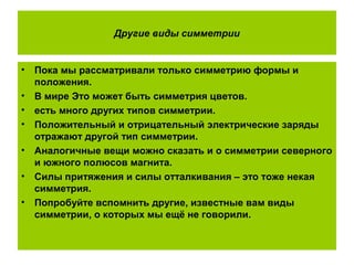 Другие виды симметрии
• Пока мы рассматривали только симметрию формы и
положения.
• В мире Это может быть симметрия цветов.
• есть много других типов симметрии.
• Положительный и отрицательный электрические заряды
отражают другой тип симметрии.
• Аналогичные вещи можно сказать и о симметрии северного
и южного полюсов магнита.
• Силы притяжения и силы отталкивания – это тоже некая
симметрия.
• Попробуйте вспомнить другие, известные вам виды
симметрии, о которых мы ещё не говорили.
 