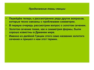 Продолжение темы лекции
• Перейдём теперь к рассмотрению ряда других вопросов,
которые тесно связаны с проблемами симметрии.
• В первую очередь рассмотрим вопрос о золотом сечении.
• Золотое сечение также, как и симметрия формы, были
хорошо известны в Древнем мире.
• Именно из далёкой Греции этого само название золотого
сечения и пришел к нам этот термин.
 