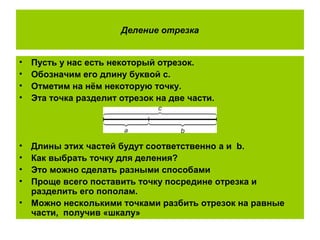 Деление отрезка
• Пусть у нас есть некоторый отрезок.
• Обозначим его длину буквой с.
• Отметим на нём некоторую точку.
• Эта точка разделит отрезок на две части.
• Длины этих частей будут соответственно a и b.
• Как выбрать точку для деления?
• Это можно сделать разными способами
• Проще всего поставить точку посредине отрезка и
разделить его пополам.
• Можно несколькими точками разбить отрезок на равные
части, получив «шкалу»
 