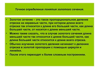 Точное определение понятия золотого сечения.
• Золотое сечение – это такое пропорциональное деление
отрезка на неравные части, при котором длина всего
отрезка так относится к длине его большей части, как длина
большей части, от носится к длине меньшей части.
• Можно также сказать, что в случае золотого сечения длина
меньшей части так относится к длине большей части, как
длина большей части относится к длине всего отрезка.
• Обычно изучение золотого деления начинают к делению
отрезка в золотой пропорции с помощью циркуля и
линейки.
• После этого переходят к более сложным построениям.
 