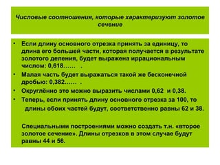 Числовые соотношения, которые характеризуют золотое
сечение
• Если длину основного отрезка принять за единицу, то
длина его большей части, которая получается в результате
золотого деления, будет выражена иррациональным
числом: 0,618…… .
• Малая часть будет выражаться такой же бесконечной
дробью: 0,382…… .
• Округлённо это можно выразить числами 0,62 и 0,38.
• Теперь, если принять длину основного отрезка за 100, то
длины обоих частей будут, соответственно равны 62 и 38.
Специальными построениями можно создать т.н. «второе
золотое сечение». Длины отрезков в этом случае будут
равны 44 и 56.
 